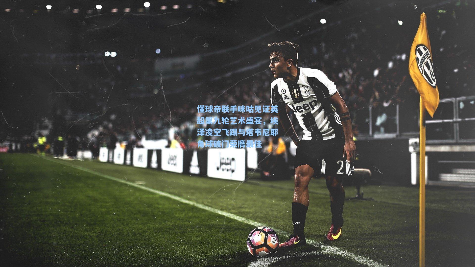 懂球帝联手咪咕见证英超第九轮艺术盛宴,埃泽凌空飞踢与塔韦尼耶角球破门荣膺最佳