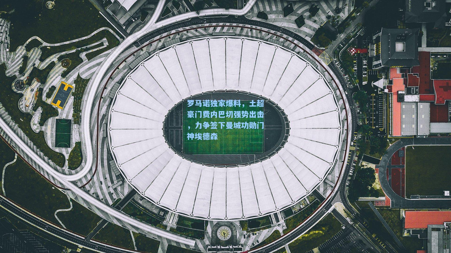 罗马诺独家爆料，土超豪门费内巴切强势出击，力争签下曼城功勋门神埃德森