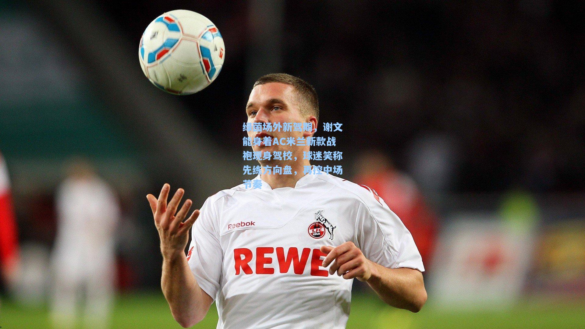 绿茵场外新驾期,谢文能身着AC米兰新款战袍现身驾校,球迷笑称先练方向盘,再控中场节奏