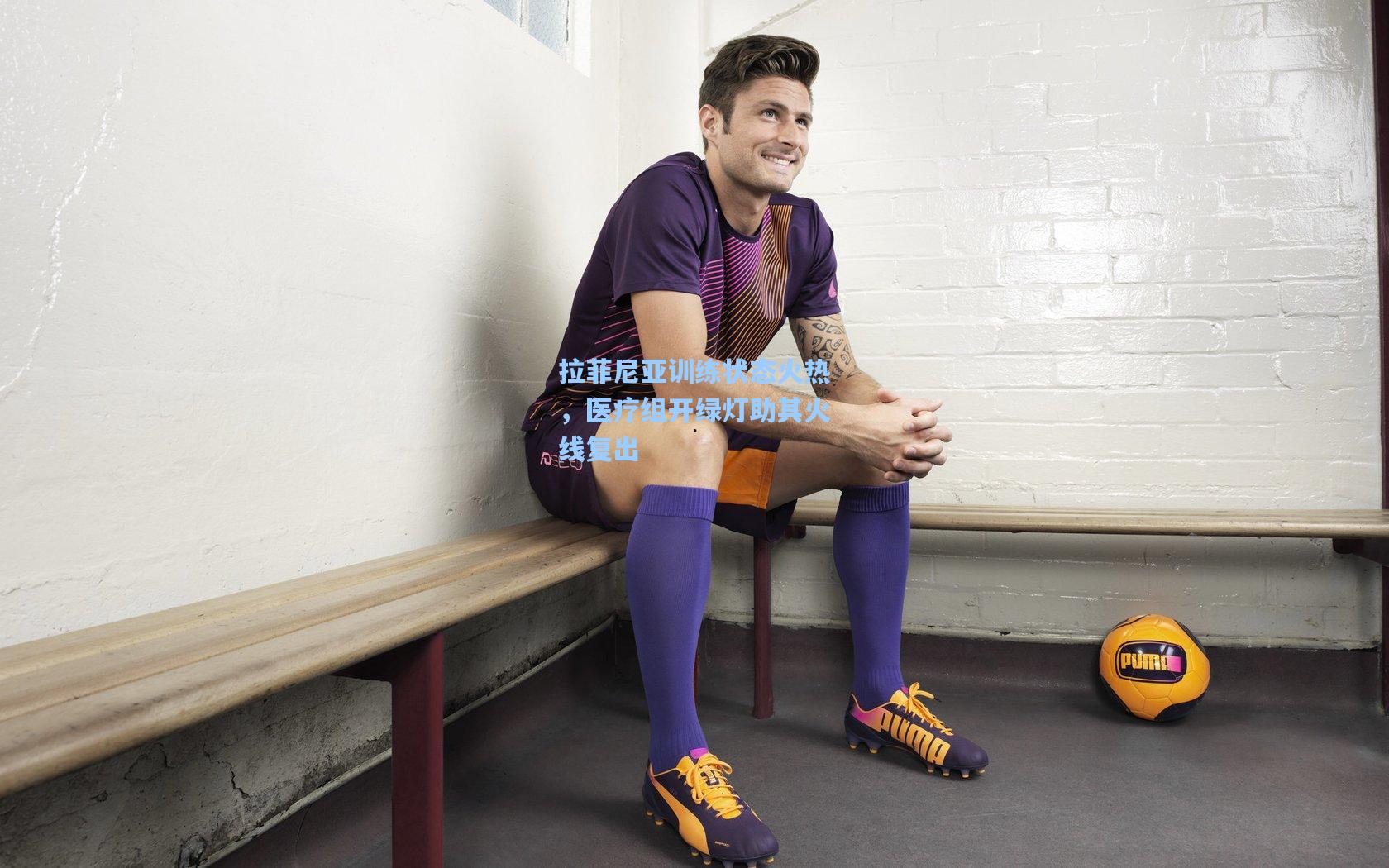 拉菲尼亚训练状态火热,医疗组开绿灯助其火线复出